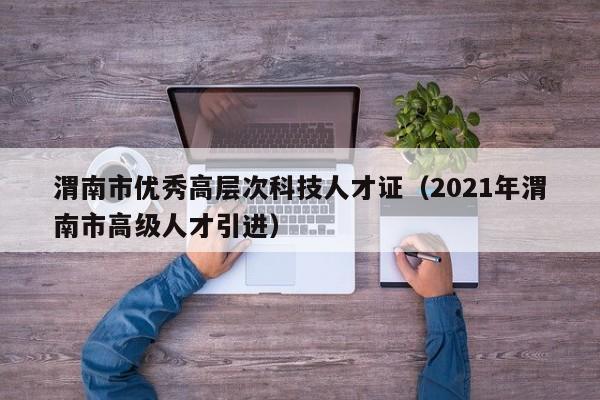 渭南市优秀高层次科技人才证（2021年渭南市高级人才引进）-第1张图片-科学人才网 - 优质科学人才招聘平台