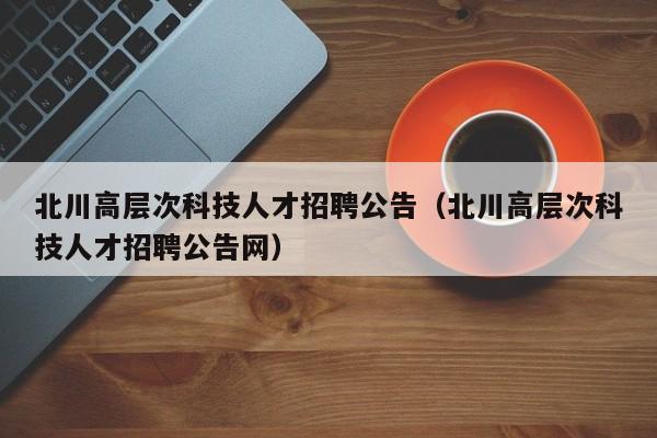 北川高层次科技人才招聘公告（北川高层次科技人才招聘公告网）-第1张图片-科学人才网 - 优质科学人才招聘平台