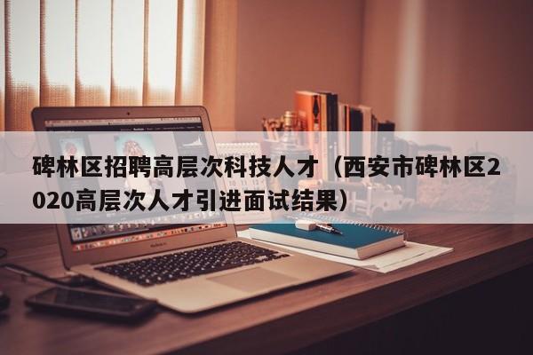 碑林区招聘高层次科技人才（西安市碑林区2020高层次人才引进面试结果）-第1张图片-科学人才网 - 优质科学人才招聘平台