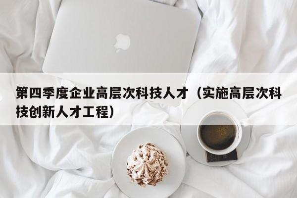 第四季度企业高层次科技人才（实施高层次科技创新人才工程）-第1张图片-科学人才网 - 优质科学人才招聘平台