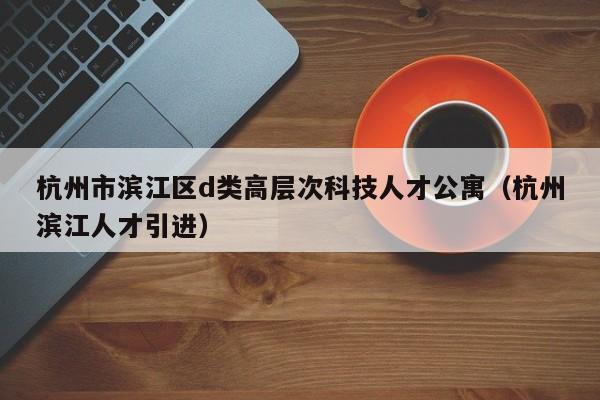 杭州市滨江区d类高层次科技人才公寓（杭州滨江人才引进）-第1张图片-科学人才网 - 优质科学人才招聘平台