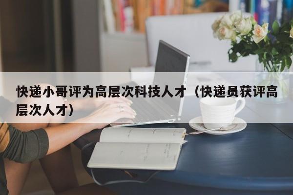 快递小哥评为高层次科技人才（快递员获评高层次人才）-第1张图片-科学人才网 - 优质科学人才招聘平台
