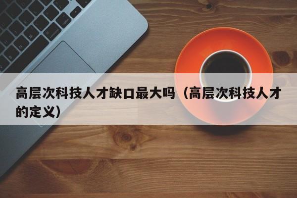 高层次科技人才缺口最大吗（高层次科技人才的定义）-第1张图片-科学人才网 - 优质科学人才招聘平台