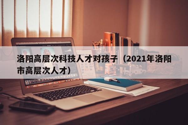 洛阳高层次科技人才对孩子（2021年洛阳市高层次人才）-第1张图片-科学人才网 - 优质科学人才招聘平台