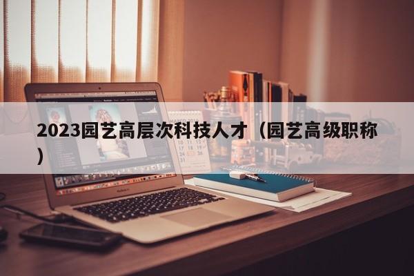 2023园艺高层次科技人才（园艺高级职称）-第1张图片-科学人才网 - 优质科学人才招聘平台