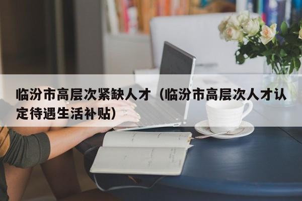 临汾市高层次紧缺人才（临汾市高层次人才认定待遇生活补贴）-第1张图片-科学人才网 - 优质科学人才招聘平台