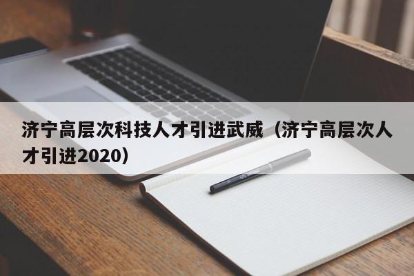 济宁高层次科技人才引进武威（济宁高层次人才引进2020）-第1张图片-科学人才网 - 优质科学人才招聘平台
