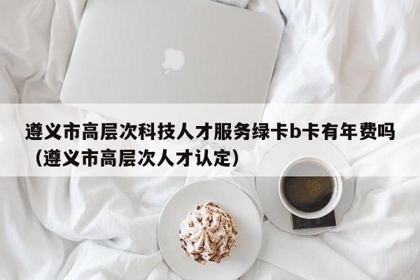 遵义市高层次科技人才服务绿卡b卡有年费吗（遵义市高层次人才认定）-第1张图片-科学人才网 - 优质科学人才招聘平台
