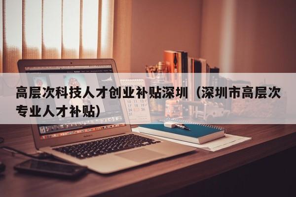 高层次科技人才创业补贴深圳（深圳市高层次专业人才补贴）-第1张图片-科学人才网 - 优质科学人才招聘平台