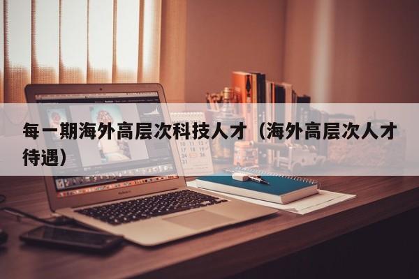 每一期海外高层次科技人才（海外高层次人才待遇）-第1张图片-科学人才网 - 优质科学人才招聘平台
