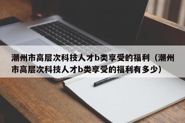 潮州市高层次科技人才b类享受的福利（潮州市高层次科技人才b类享受的福利有多少）-第1张图片-科学人才网 - 优质科学人才招聘平台