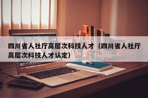 四川省人社厅高层次科技人才（四川省人社厅高层次科技人才认定）-第1张图片-科学人才网 - 优质科学人才招聘平台