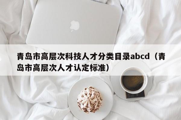 青岛市高层次科技人才分类目录abcd（青岛市高层次人才认定标准）-第1张图片-科学人才网 - 优质科学人才招聘平台