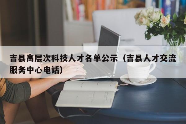 吉县高层次科技人才名单公示（吉县人才交流服务中心电话）-第1张图片-科学人才网 - 优质科学人才招聘平台