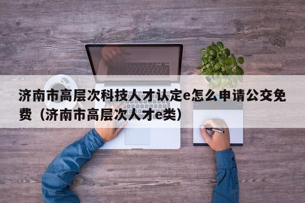 济南市高层次科技人才认定e怎么申请公交免费（济南市高层次人才e类）-第1张图片-科学人才网 - 优质科学人才招聘平台