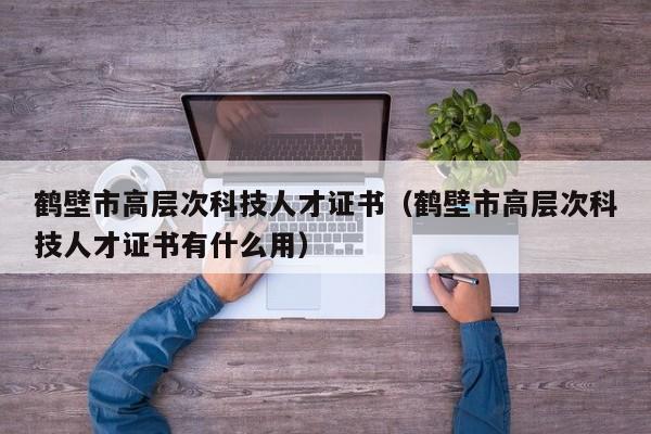 鹤壁市高层次科技人才证书（鹤壁市高层次科技人才证书有什么用）-第1张图片-科学人才网 - 优质科学人才招聘平台