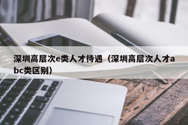 深圳高层次e类人才待遇（深圳高层次人才abc类区别）-第1张图片-科学人才网 - 优质科学人才招聘平台
