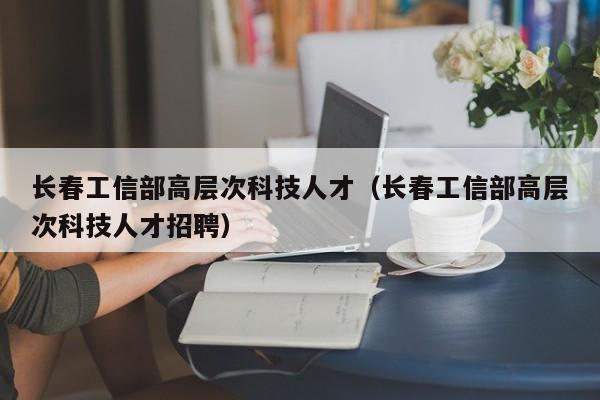 长春工信部高层次科技人才（长春工信部高层次科技人才招聘）-第1张图片-科学人才网 - 优质科学人才招聘平台