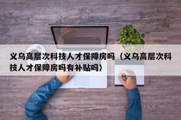 义乌高层次科技人才保障房吗（义乌高层次科技人才保障房吗有补贴吗）-第1张图片-科学人才网 - 优质科学人才招聘平台