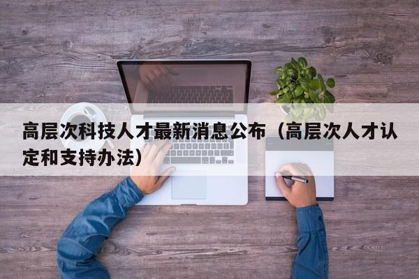 高层次科技人才最新消息公布（高层次人才认定和支持办法）-第1张图片-科学人才网 - 优质科学人才招聘平台