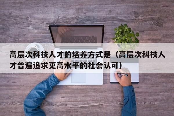 高层次科技人才的培养方式是（高层次科技人才普遍追求更高水平的社会认可）-第1张图片-科学人才网 - 优质科学人才招聘平台