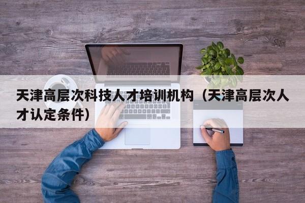 天津高层次科技人才培训机构（天津高层次人才认定条件）-第1张图片-科学人才网 - 优质科学人才招聘平台