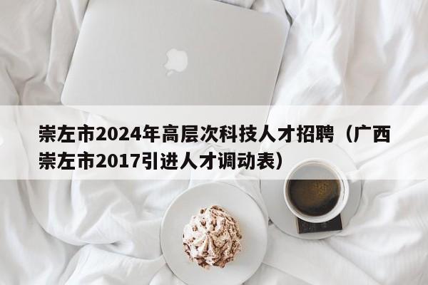 崇左市2024年高层次科技人才招聘（广西崇左市2017引进人才调动表）-第1张图片-科学人才网 - 优质科学人才招聘平台