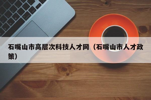 石嘴山市高层次科技人才网（石嘴山市人才政策）-第1张图片-科学人才网 - 优质科学人才招聘平台