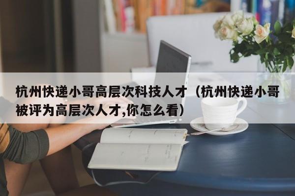 杭州快递小哥高层次科技人才（杭州快递小哥被评为高层次人才,你怎么看）-第1张图片-科学人才网 - 优质科学人才招聘平台