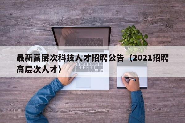 最新高层次科技人才招聘公告（2021招聘高层次人才）-第1张图片-科学人才网 - 优质科学人才招聘平台