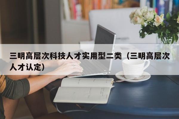 三明高层次科技人才实用型二类（三明高层次人才认定）-第1张图片-科学人才网 - 优质科学人才招聘平台
