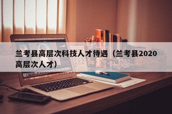 兰考县高层次科技人才待遇（兰考县2020高层次人才）-第1张图片-科学人才网 - 优质科学人才招聘平台