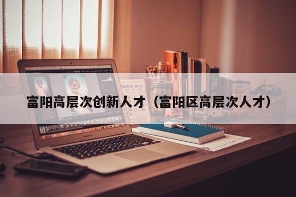 富阳高层次创新人才（富阳区高层次人才）-第1张图片-科学人才网 - 优质科学人才招聘平台