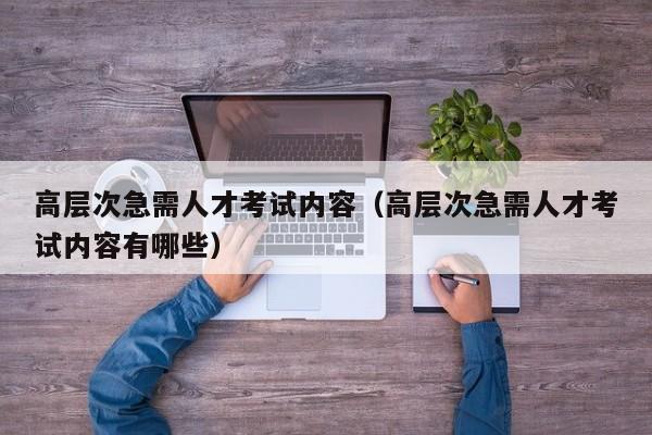 高层次急需人才考试内容（高层次急需人才考试内容有哪些）-第1张图片-科学人才网 - 优质科学人才招聘平台