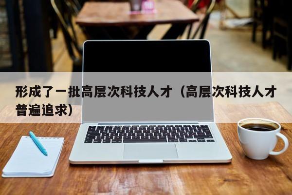 形成了一批高层次科技人才（高层次科技人才普遍追求）-第1张图片-科学人才网 - 优质科学人才招聘平台
