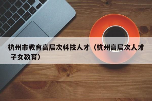 杭州市教育高层次科技人才（杭州高层次人才 子女教育）-第1张图片-科学人才网 - 优质科学人才招聘平台