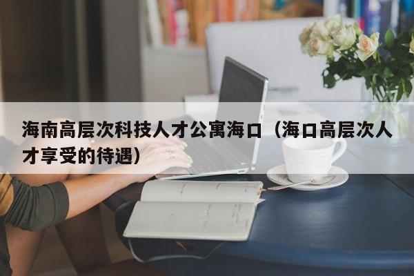 海南高层次科技人才公寓海口（海口高层次人才享受的待遇）-第1张图片-科学人才网 - 优质科学人才招聘平台