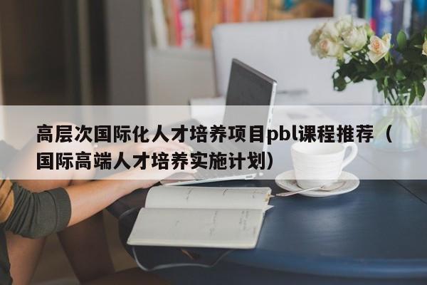 高层次国际化人才培养项目pbl课程推荐（国际高端人才培养实施计划）-第1张图片-科学人才网 - 优质科学人才招聘平台