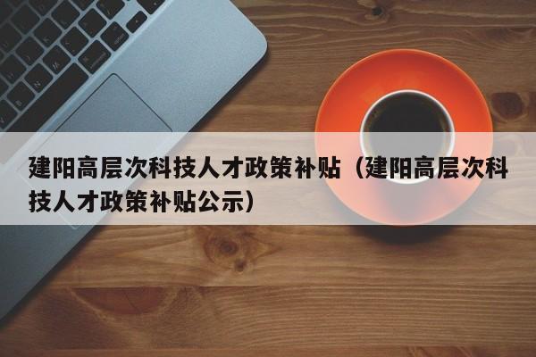 建阳高层次科技人才政策补贴（建阳高层次科技人才政策补贴公示）-第1张图片-科学人才网 - 优质科学人才招聘平台