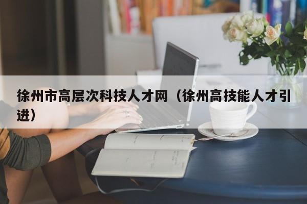 徐州市高层次科技人才网（徐州高技能人才引进）-第1张图片-科学人才网 - 优质科学人才招聘平台