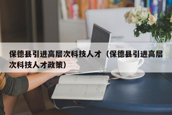 保德县引进高层次科技人才（保德县引进高层次科技人才政策）-第1张图片-科学人才网 - 优质科学人才招聘平台