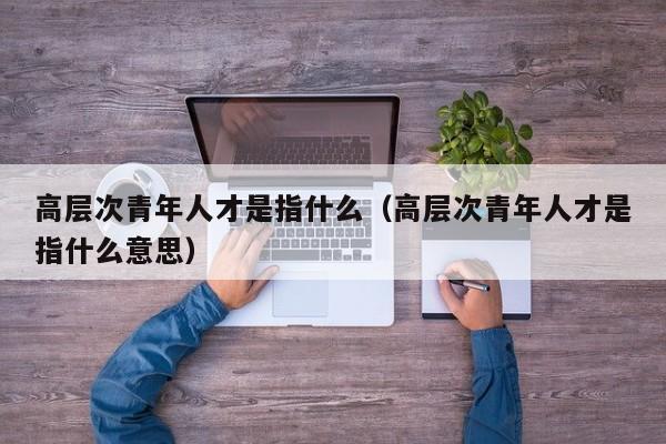 高层次青年人才是指什么（高层次青年人才是指什么意思）-第1张图片-科学人才网 - 优质科学人才招聘平台