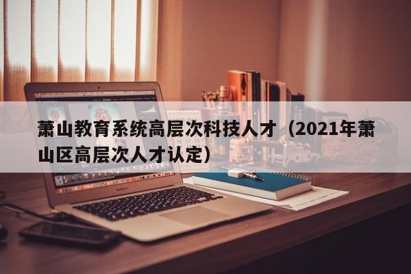 萧山教育系统高层次科技人才（2021年萧山区高层次人才认定）-第1张图片-科学人才网 - 优质科学人才招聘平台