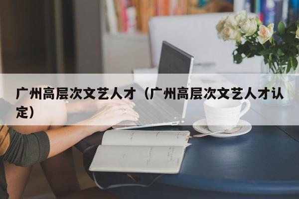 广州高层次文艺人才（广州高层次文艺人才认定）-第1张图片-科学人才网 - 优质科学人才招聘平台