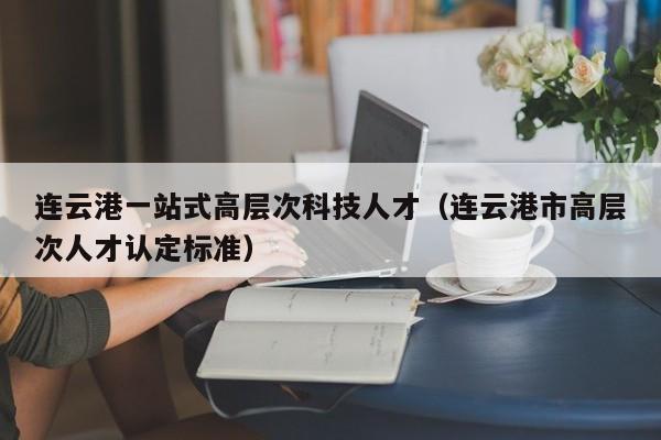 连云港一站式高层次科技人才（连云港市高层次人才认定标准）-第1张图片-科学人才网 - 优质科学人才招聘平台