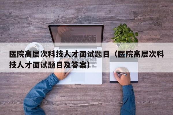 医院高层次科技人才面试题目（医院高层次科技人才面试题目及答案）-第1张图片-科学人才网 - 优质科学人才招聘平台