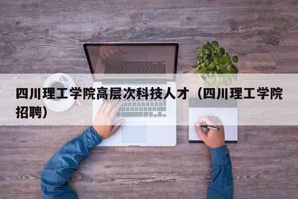 四川理工学院高层次科技人才（四川理工学院招聘）-第1张图片-科学人才网 - 优质科学人才招聘平台