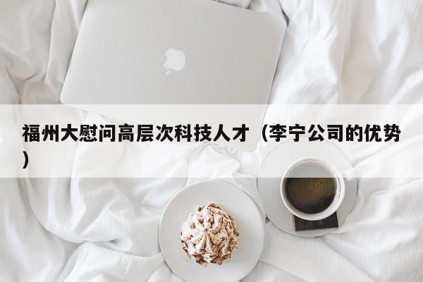 福州大慰问高层次科技人才（李宁公司的优势）-第1张图片-科学人才网 - 优质科学人才招聘平台
