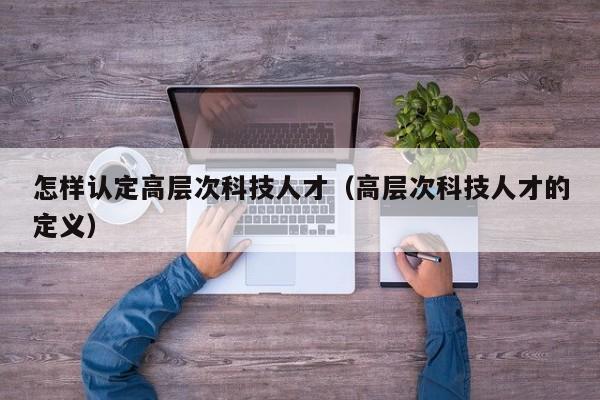 怎样认定高层次科技人才（高层次科技人才的定义）-第1张图片-科学人才网 - 优质科学人才招聘平台