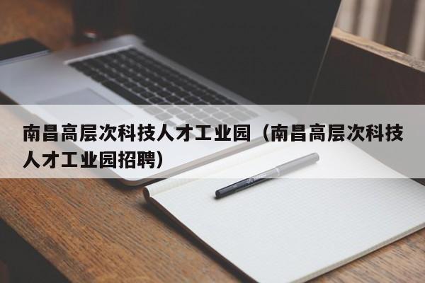 南昌高层次科技人才工业园（南昌高层次科技人才工业园招聘）-第1张图片-科学人才网 - 优质科学人才招聘平台
